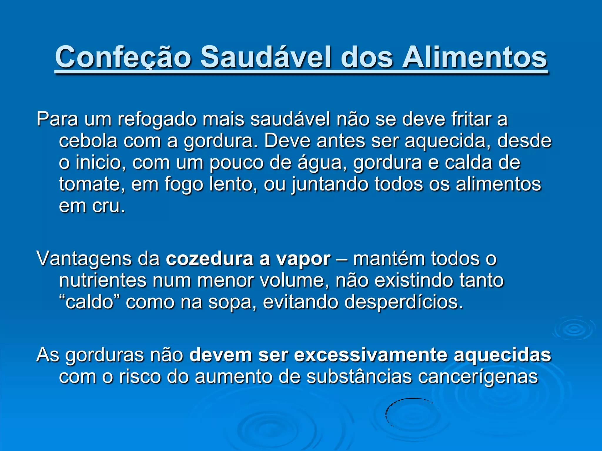 Confeção Saudável dos Alimentos
Para um refogado mais saudável não se deve fritar a
  cebola com a gordura. Deve antes ser aquecida, desde
  o inicio, com um pouco de água, gordura e calda de
  tomate, em fogo lento, ou juntando todos os alimentos
  em cru.

Vantagens da cozedura a vapor – mantém todos o
  nutrientes num menor volume, não existindo tanto
  “caldo” como na sopa, evitando desperdícios.

As gorduras não devem ser excessivamente aquecidas
  com o risco do aumento de substâncias cancerígenas
 