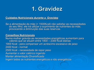 1. Gravidez
Cuidados Nutricionais durante a Gravidez

Se a alimentação da mãe (< 1500Kcal) não satisfaz as necessidades
  do seu filho, ele irá utilizar o suprimento de nutrientes da mãe,
  provocando a diminuição das suas reservas.

Conselhos Nutricionais
Numa mulher grávida as necessidades energéticas aumentam para
   valores que se situam entre 1900 – 2300 Kcal diárias:
1900 Kcal - para compensar um acréscimo excessivo de peso
2400 Kcal - normal
2500 Kcal - necessidade de repor peso
Aumentar o valor calórico ingerido
Manter alimentação Diversificada
Ingerir todos os nutrientes energéticos e não energéticos
 