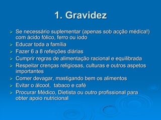 1. Gravidez
   Se necessário suplementar (apenas sob acção médica!)
    com ácido fólico, ferro ou iodo
   Educar toda a família
   Fazer 6 a 8 refeições diárias
   Cumprir regras de alimentação racional e equilibrada
   Respeitar crenças religiosas, culturas e outros aspetos
    importantes
   Comer devagar, mastigando bem os alimentos
   Evitar o álcool, tabaco e café
   Procurar Médico, Dietista ou outro profissional para
    obter apoio nutricional
 
