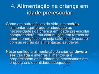 4. Alimentação na criança em
         idade pré-escolar
Como em outras fases da vida, um padrão
 alimentar equilibrado e adequado às
 necessidades da criança em idade pré-escolar
 compreenderá uma distribuição, em termos de
 aporte energético, ou seja calórico, de acordo
 com as regras da alimentação saudável.

Neste sentido a alimentação da criança deverá
 ser variada e integrar alimentos que
 proporcionem os nutrimentos necessários em
 proporção e quantidade adequadas.
 