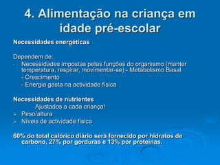 4. Alimentação na criança em
          idade pré-escolar
Necessidades energéticas

Dependem de:
- Necessidades impostas pelas funções do organismo (manter
  temperatura, respirar, movimentar-se) - Metabolismo Basal
  - Crescimento
  - Energia gasta na actividade física

Necessidades de nutrientes
       Ajustados a cada criança!
 Peso/altura
 Níveis de actividade física


60% do total calórico diário será fornecido por hidratos de
  carbono, 27% por gorduras e 13% por proteínas.
 
