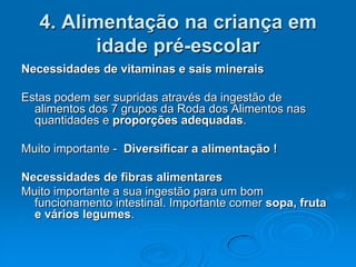 4. Alimentação na criança em
          idade pré-escolar
Necessidades de vitaminas e sais minerais

Estas podem ser supridas através da ingestão de
  alimentos dos 7 grupos da Roda dos Alimentos nas
  quantidades e proporções adequadas.

Muito importante - Diversificar a alimentação !

Necessidades de fibras alimentares
Muito importante a sua ingestão para um bom
  funcionamento intestinal. Importante comer sopa, fruta
  e vários legumes.
 