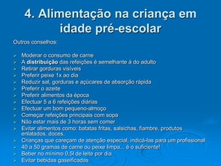 4. Alimentação na criança em
           idade pré-escolar
Outros conselhos:

 Moderar o consumo de carne
 A distribuição das refeições é semelhante à do adulto
 Retirar gorduras visíveis
 Preferir peixe 1x ao dia
 Reduzir sal, gorduras e açúcares de absorção rápida
 Preferir o azeite
 Preferir alimentos da época
 Efectuar 5 a 6 refeições diárias
 Efectuar um bom pequeno-almoço
 Começar refeições principais com sopa
 Não estar mais de 3 horas sem comer
 Evitar alimentos como: batatas fritas, salsichas, fiambre, produtos
  enlatados, doces.
 Crianças que careçam de atenção especial, indicá-las para um profissional
 40 a 50 gramas de carne ou peixe limpa... é o suficiente!
 Beber no mínimo 0,5l de leite por dia
 Evitar bebidas gaseificadas
 