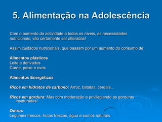 5. Alimentação na Adolescência
Com o aumento da actividade a todos os níveis, as necessidades
nutricionais, vão certamente ser alteradas!

Assim cuidados nutricionais, que passam por um aumento do consumo de:

Alimentos plásticos
Leite e derivados
Carne, peixe e ovos

Alimentos Energéticos

Ricos em hidratos de carbono: Arroz, batatas, cereais...

Ricos em gordura: Mas com moderação e privilegiando as gorduras
   insaturadas!

Outros
Legumes frescos, frutas frescas, água e sumos naturais
 