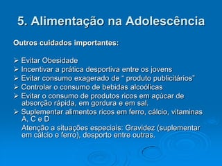 5. Alimentação na Adolescência
Outros cuidados importantes:

 Evitar Obesidade
 Incentivar a prática desportiva entre os jovens
 Evitar consumo exagerado de “ produto publicitários”
 Controlar o consumo de bebidas alcoólicas
 Evitar o consumo de produtos ricos em açúcar de
  absorção rápida, em gordura e em sal.
 Suplementar alimentos ricos em ferro, cálcio, vitaminas
  A, C e D
  Atenção a situações especiais: Gravidez (suplementar
  em cálcio e ferro), desporto entre outras.
 