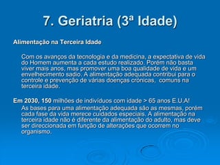 7. Geriatria (3ª Idade)
Alimentação na Terceira Idade

  Com os avanços da tecnologia e da medicina, a expectativa de vida
  do Homem aumenta a cada estudo realizado. Porém não basta
  viver mais anos, mas promover uma boa qualidade de vida e um
  envelhecimento sadio. A alimentação adequada contribui para o
  controle e prevenção de várias doenças crónicas, comuns na
  terceira idade.

Em 2030, 150 milhões de indivíduos com idade > 65 anos E.U.A!
  As bases para uma alimentação adequada são as mesmas, porém
  cada fase da vida merece cuidados especiais. A alimentação na
  terceira idade não é diferente da alimentação do adulto, mas deve
  ser direccionada em função de alterações que ocorrem no
  organismo.
 