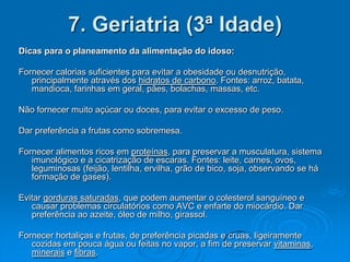 7. Geriatria (3ª Idade)
Dicas para o planeamento da alimentação do idoso:

Fornecer calorias suficientes para evitar a obesidade ou desnutrição,
   principalmente através dos hidratos de carbono. Fontes: arroz, batata,
   mandioca, farinhas em geral, pães, bolachas, massas, etc.

Não fornecer muito açúcar ou doces, para evitar o excesso de peso.

Dar preferência a frutas como sobremesa.

Fornecer alimentos ricos em proteínas, para preservar a musculatura, sistema
   imunológico e a cicatrização de escaras. Fontes: leite, carnes, ovos,
   leguminosas (feijão, lentilha, ervilha, grão de bico, soja, observando se há
   formação de gases).

Evitar gorduras saturadas, que podem aumentar o colesterol sanguíneo e
   causar problemas circulatórios como AVC e enfarte do miocárdio. Dar
   preferência ao azeite, óleo de milho, girassol.

Fornecer hortaliças e frutas, de preferência picadas e cruas, ligeiramente
   cozidas em pouca água ou feitas no vapor, a fim de preservar vitaminas,
   minerais e fibras.
 