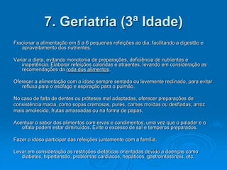 7. Geriatria (3ª Idade)
Fracionar a alimentação em 5 a 6 pequenas refeições ao dia, facilitando a digestão e
   aproveitamento dos nutrientes.

Variar a dieta, evitando monotonia de preparações, deficiência de nutrientes e
    inapetência. Elaborar refeições coloridas e atraentes, levando em consideração as
    recomendações da roda dos alimentos.

Oferecer a alimentação com o idoso sempre sentado ou levemente reclinado, para evitar
   refluxo para o esófago e aspiração para o pulmão.

No caso de falta de dentes ou próteses mal adaptadas, oferecer preparações de
consistência macia, como sopas cremosas, purés, carnes moídas ou desfiadas, arroz
mais amolecido, frutas amassadas ou na forma de papas.

Acentuar o sabor dos alimentos com ervas e condimentos, uma vez que o paladar e o
   olfato podem estar diminuídos. Evite o excesso de sal e temperos preparados.

Fazer o idoso participar das refeições juntamente com a família.

Levar em consideração as restrições dietéticas orientadas devido a doenças como
   diabetes, hipertensão, problemas cardíacos, hepáticos, gastrointestinais, etc.
 