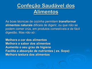 Confeção Saudável dos
              Alimentos
As boas técnicas de cozinha permitem transformar
alimentos naturais difíceis de digerir, ou que não se
podem comer crús, em produtos comestíveis e de fácil
digestão. Mas não só :

Melhora a cor dos alimentos
Melhora o sabor dos alimentos
Aumenta o seu grau de higiene
Facilita a absorção de nutrientes ( ex. Sopa)
Melhora textura dos alimentos
 