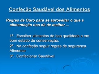 Confeção Saudável dos Alimentos

Regras de Ouro para se aproveitar o que a
 alimentação nos dá de melhor ...

 1º. Escolher alimentos de boa qualidade e em
 bom estado de conservação.
 2º. Na confeção seguir regras de segurança
 Alimentar
 3º. Confecionar Saudável
 