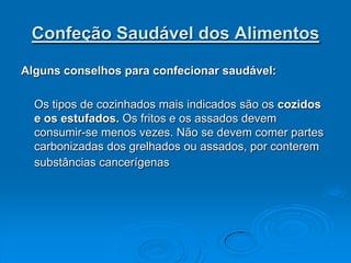 Confeção Saudável dos Alimentos

Alguns conselhos para confecionar saudável:

  Os tipos de cozinhados mais indicados são os cozidos
  e os estufados. Os fritos e os assados devem
  consumir-se menos vezes. Não se devem comer partes
  carbonizadas dos grelhados ou assados, por conterem
  substâncias cancerígenas
 