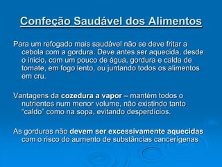 Confeção Saudável dos Alimentos
Para um refogado mais saudável não se deve fritar a
  cebola com a gordura. Deve antes ser aquecida, desde
  o inicio, com um pouco de água, gordura e calda de
  tomate, em fogo lento, ou juntando todos os alimentos
  em cru.

Vantagens da cozedura a vapor – mantém todos o
  nutrientes num menor volume, não existindo tanto
  “caldo” como na sopa, evitando desperdícios.

As gorduras não devem ser excessivamente aquecidas
  com o risco do aumento de substâncias cancerígenas
 