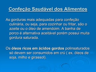 Confeção Saudável dos Alimentos

As gorduras mais adequadas para confeção
  culinária, ou seja, para cozinhar ou fritar, são o
  azeite ou o óleo de amendoim. A banha de
  porco é alternativa aceitável porém possui muita
  gordura saturada.

Os óleos ricos em ácidos gordos polinsaturados
 só devem ser consumidos em crú ( ex. óleos de
 soja, milho e girassol).
 