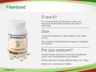 O que é?É um suplemento de fibras formulado com exclusiva combinação de fibra de aveia e vegetais.Fiber & HerbDicaQuanto mais fibras ingerir mais líquidos você deve tomar.Por que consumir?Complementa as necessidades de fibras do organismo;Possui alto teor de fibras (38,7g de fibras em 100g);Apenas 2 calorias por tablete.