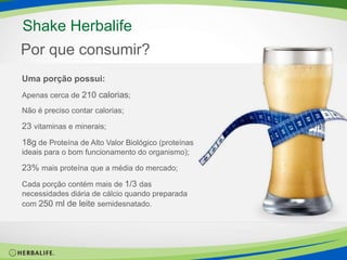 O que é?Substituto Parcial de Refeição;Opção de refeição rápida e saudável;Garante a ingestão de nutrientes necessários em uma refeição.Shake HerbalifeSaboresBaunilha, Morango, Chocolate e Frutas Tropicais.Sugestão de usoReduzir peso: Substituir diariamente 2 das 3 refeições principais.Manter peso: Substituir diariamente 1 das 3 refeições principais.Aumentar seu peso: Acrescentar 2 Shakes em sua alimentação.