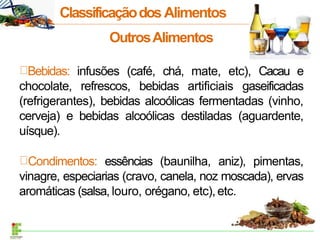OutrosAlimentos
Bebidas: infusões (café, chá, mate, etc), Cacau e
chocolate, refrescos, bebidas artificiais gaseificadas
(refrigerantes), bebidas alcoólicas fermentadas (vinho,
cerveja) e bebidas alcoólicas destiladas (aguardente,
uísque).
Condimentos: essências (baunilha, aniz), pimentas,
vinagre, especiarias (cravo, canela, noz moscada), ervas
aromáticas (salsa, louro, orégano, etc),etc.
ClassificaçãodosAlimentos
 