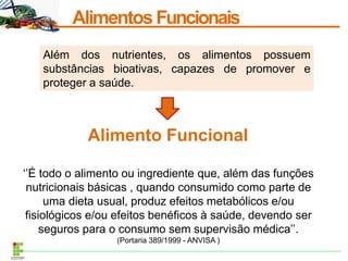 AlimentosFuncionais
Além dos nutrientes, os alimentos possuem
substâncias bioativas, capazes de promover e
proteger a saúde.
Alimento Funcional
‘’É todo o alimento ou ingrediente que, além das funções
nutricionais básicas , quando consumido como parte de
uma dieta usual, produz efeitos metabólicos e/ou
fisiológicos e/ou efeitos benéficos à saúde, devendo ser
seguros para o consumo sem supervisão médica’’.
(Portaria 389/1999 - ANVISA )
 