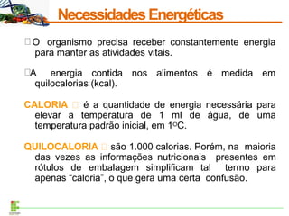 NecessidadesEnergéticas
O organismo precisa receber constantemente energia
para manter as atividades vitais.
A energia contida nos alimentos é medida em
quilocalorias (kcal).
CALORIA é a quantidade de energia necessária para
elevar a temperatura de 1 ml de água, de uma
temperatura padrão inicial, em 1OC.
QUILOCALORIA são 1.000 calorias. Porém, na maioria
das vezes as informações nutricionais presentes em
rótulos de embalagem simplificam tal termo para
apenas “caloria”, o que gera uma certa confusão.
 