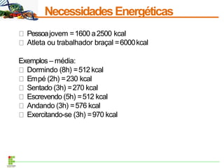 NecessidadesEnergéticas
Pessoajovem =1600 a2500 kcal
Atleta ou trabalhador braçal =6000kcal
Exemplos – média:
Dormindo (8h) =512 kcal
Empé (2h) =230 kcal
Sentado (3h) =270 kcal
Escrevendo (5h) =512 kcal
Andando (3h) =576 kcal
Exercitando-se (3h) =970 kcal
 
