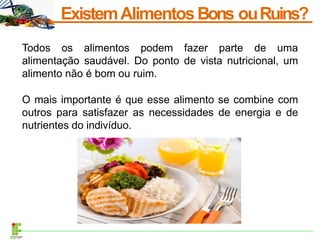 ExistemAlimentosBons ouRuins?
Todos os alimentos podem fazer parte de uma
alimentação saudável. Do ponto de vista nutricional, um
alimento não é bom ou ruim.
O mais importante é que esse alimento se combine com
outros para satisfazer as necessidades de energia e de
nutrientes do indivíduo.
 
