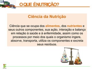 OQUE ÉNUTRIÇÃO?
Ciência da Nutrição
Ciência que se ocupa dos alimentos, dos nutrientes e
seus outros componentes, sua ação, interação e balanço
em relação à saúde e à enfermidade, assim como os
processos por meio dos quais o organismo ingere,
absorve, transporta, utiliza os componentes e excreta
seus resíduos.
 