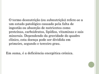 O termo desnutrição (ou subnutrição) refere-se a
um estado patológico causado pela falta de
ingestão ou absorção de nutrientes como
proteínas, carboidratos, lipídios, vitaminas e sais
minerais. Dependendo da gravidade do quadro
clínico, esta doença pode ser dividida em
primeiro, segundo e terceiro grau.
Em suma, é a deficiência energética crônica.
 