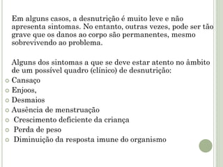 Em alguns casos, a desnutrição é muito leve e não
apresenta sintomas. No entanto, outras vezes, pode ser tão
grave que os danos ao corpo são permanentes, mesmo
sobrevivendo ao problema.
Alguns dos sintomas a que se deve estar atento no âmbito
de um possível quadro (clínico) de desnutrição:
 Cansaço
 Enjoos,
 Desmaios
 Ausência de menstruação
 Crescimento deficiente da criança
 Perda de peso
 Diminuição da resposta imune do organismo
 