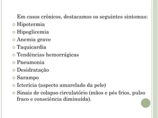 Em casos crônicos, destacamos os seguintes sintomas:
 Hipotermia
 Hipoglicemia
 Anemia grave
 Taquicardia
 Tendências hemorrágicas
 Pneumonia
 Desidratação
 Sarampo
 Icterícia (aspecto amarelado da pele)
 Sinais de colapso circulatório (mãos e pés frios, pulso
fraco e consciência diminuída).
 
