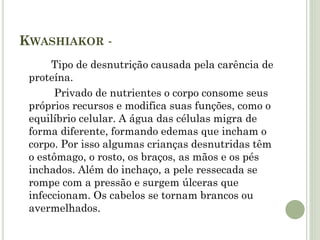 KWASHIAKOR -
Tipo de desnutrição causada pela carência de
proteína.
Privado de nutrientes o corpo consome seus
próprios recursos e modifica suas funções, como o
equilíbrio celular. A água das células migra de
forma diferente, formando edemas que incham o
corpo. Por isso algumas crianças desnutridas têm
o estômago, o rosto, os braços, as mãos e os pés
inchados. Além do inchaço, a pele ressecada se
rompe com a pressão e surgem úlceras que
infeccionam. Os cabelos se tornam brancos ou
avermelhados.
 