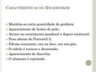 CARACTERÍSTICAS DO KWASHIOKOR
 Mantém-se certa quantidade de gordura;
 Aparecimento de lesões de pele;
 Atraso no crescimento ponderal e depois estatural;
 Peso abaixo do Percentil 3;
 Edema constante, ora na face, ora nos pés;
 O cabelo é escasso e descorado;
 Aparecimento de diarréia;
 O alimento é rejeitado.
 