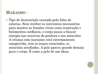 MARASMO -
 Tipo de desnutrição causada pela falta de
calorias. Sem receber os nutrientes necessários
para manter as funções vitais como respiração e
batimentos cardíacos, o corpo passa a buscar
energia nas reservas de gordura e nos músculos.
A criança com marasmo está extremamente
emagrecida, tem os traços emaciados, os
músculos atrofiados. A pele parece grande demais
para o corpo. É como a pele de um idoso.
 