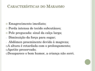 CARACTERÍSTICAS DO MARASMO
 Emagrecimento imediato;
 Perda intensa de tecido subcutâneo;
 Pele pregueada: sinal da calça larga;
o Diminuição da força para sugar;
o Abdômen proeminente devido à magreza;
oA altura é retardada com o prolongamento;
oApetite preservado;
oDesaparece o bom humor, a criança não sorri.
 