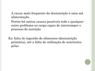 A causa mais frequente da desnutrição é uma má
alimentação.
Porém há outras causas possíveis todo e qualquer
outro problema no corpo capaz de interromper o
processo de nutrição
Ex: falta de ingestão de alimentos (desnutrição
primária), até a falta de utilização de nutrientes
pelas
 