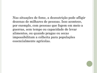 Nas situações de fome, a desnutrição pode afligir
dezenas de milhares de pessoas. Isso acontece,
por exemplo, com pessoas que fogem em meio a
guerras, sem tempo ou capacidade de levar
alimentos, ou quando pragas ou secas
impossibilitam a colheita para populações
essencialmente agrícolas.
 