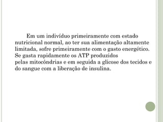 Em um indivíduo primeiramente com estado
nutricional normal, ao ter sua alimentação altamente
limitada, sofre primeiramente com o gasto energético.
Se gasta rapidamente os ATP produzidos
pelas mitocôndrias e em seguida a glicose dos tecidos e
do sangue com a liberação de insulina.
 