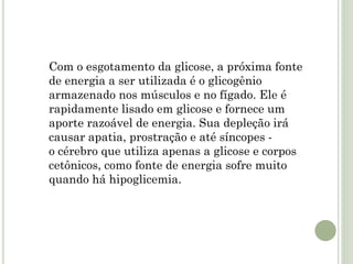 Com o esgotamento da glicose, a próxima fonte
de energia a ser utilizada é o glicogênio
armazenado nos músculos e no fígado. Ele é
rapidamente lisado em glicose e fornece um
aporte razoável de energia. Sua depleção irá
causar apatia, prostração e até síncopes -
o cérebro que utiliza apenas a glicose e corpos
cetônicos, como fonte de energia sofre muito
quando há hipoglicemia.
 