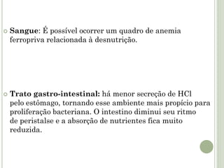  Sangue: É possível ocorrer um quadro de anemia
ferropriva relacionada à desnutrição.
 Trato gastro-intestinal: há menor secreção de HCl
pelo estômago, tornando esse ambiente mais propício para
proliferação bacteriana. O intestino diminui seu ritmo
de peristalse e a absorção de nutrientes fica muito
reduzida.
 