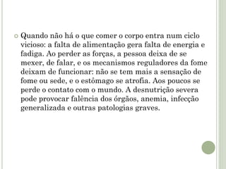  Quando não há o que comer o corpo entra num ciclo
vicioso: a falta de alimentação gera falta de energia e
fadiga. Ao perder as forças, a pessoa deixa de se
mexer, de falar, e os mecanismos reguladores da fome
deixam de funcionar: não se tem mais a sensação de
fome ou sede, e o estômago se atrofia. Aos poucos se
perde o contato com o mundo. A desnutrição severa
pode provocar falência dos órgãos, anemia, infecção
generalizada e outras patologias graves.
 