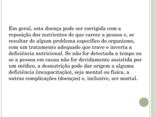 Em geral, esta doença pode ser corrigida com a
reposição dos nutrientes de que carece a pessoa e, se
resultar de algum problema específico do organismo,
com um tratamento adequado que trave e inverta a
deficiência nutricional. Se não for detectada a tempo ou
se a pessoa em causa não for devidamente assistida por
um médico, a desnutrição pode dar origem a alguma
deficiência (incapacitação), seja mental ou física, a
outras complicações (doenças) e, inclusive, ser mortal.
 