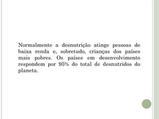 Normalmente a desnutrição atinge pessoas de
baixa renda e, sobretudo, crianças dos países
mais pobres. Os países em desenvolvimento
respondem por 95% do total de desnutridos do
planeta.
 