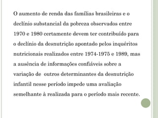O aumento de renda das famílias brasileiras e o
declínio substancial da pobreza observados entre
1970 e 1980 certamente devem ter contribuído para
o declínio da desnutrição apontado pelos inquéritos
nutricionais realizados entre 1974-1975 e 1989, mas
a ausência de informações confiáveis sobre a
variação de outros determinantes da desnutrição
infantil nesse período impede uma avaliação
semelhante à realizada para o período mais recente.
 