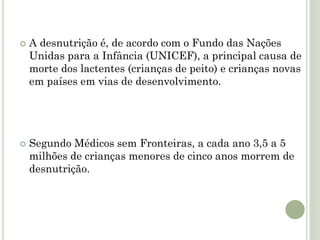  A desnutrição é, de acordo com o Fundo das Nações
Unidas para a Infância (UNICEF), a principal causa de
morte dos lactentes (crianças de peito) e crianças novas
em países em vias de desenvolvimento.
 Segundo Médicos sem Fronteiras, a cada ano 3,5 a 5
milhões de crianças menores de cinco anos morrem de
desnutrição.
 