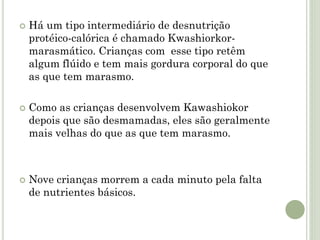  Há um tipo intermediário de desnutrição
protéico-calórica é chamado Kwashiorkor-
marasmático. Crianças com esse tipo retêm
algum flúido e tem mais gordura corporal do que
as que tem marasmo.
 Como as crianças desenvolvem Kawashiokor
depois que são desmamadas, eles são geralmente
mais velhas do que as que tem marasmo.
 Nove crianças morrem a cada minuto pela falta
de nutrientes básicos.
 