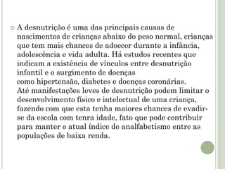  A desnutrição é uma das principais causas de
nascimentos de crianças abaixo do peso normal, crianças
que tem mais chances de adoecer durante a infância,
adolescência e vida adulta. Há estudos recentes que
indicam a existência de vínculos entre desnutrição
infantil e o surgimento de doenças
como hipertensão, diabetes e doenças coronárias.
Até manifestações leves de desnutrição podem limitar o
desenvolvimento físico e intelectual de uma criança,
fazendo com que esta tenha maiores chances de evadir-
se da escola com tenra idade, fato que pode contribuir
para manter o atual índice de analfabetismo entre as
populações de baixa renda.
 