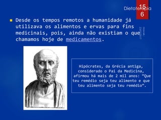 Dietoterapia
 Desde os tempos remotos a humanidade já
utilizava os alimentos e ervas para fins
medicinais, pois, ainda não existiam o que
chamamos hoje de medicamentos.
15
6
Hipócrates, da Grécia antiga,
considerado o Pai da Medicina,
afirmou há mais de 2 mil anos: “Que
teu remédio seja teu alimento e que
teu alimento seja teu remédio”.
 