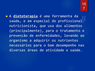  A dietoterapia é uma ferramenta da
saúde, e em especial do profissional
nutricionista, que usa dos alimentos
(principalmente), para o tratamento e
prevenção de enfermidades, levando ao
organismo a adquirir os nutrientes
necessários para o bom desempenho nas
diversas áreas de atividade e saúde.
15
7
 