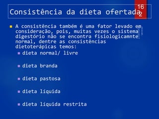 Consistência da dieta ofertada
 A consistência também é uma fator levado em
consideração, pois, muitas vezes o sistema
digestório não se encontra fisiologicamnte
normal, dentre as consistências
dietoterápicas temos:
 dieta normal/ livre
 dieta branda
 dieta pastosa
 dieta líquida
 dieta líquida restrita
16
2
 