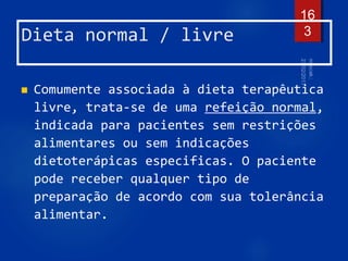 Dieta normal / livre
 Comumente associada à dieta terapêutica
livre, trata-se de uma refeição normal,
indicada para pacientes sem restrições
alimentares ou sem indicações
dietoterápicas especificas. O paciente
pode receber qualquer tipo de
preparação de acordo com sua tolerância
alimentar.
16
3
 