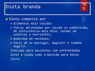 Dieta branda
 Dieta composta por
 alimentos mais cozidos
 fibras abrandadas por cocção ou subdivisão;
de consistência mais mole, normal em
calorias e nutrientes;
 moderada em resíduos;
 fácil de se mastigar, deglutir e também
digerir.
Indicada para pacientes com enfermidades
leves e usada como transição para dieta
livre.
16
5
 