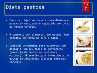 Dieta pastosa
 Tem como objetivo fornecer uma dieta que
possa ser mastigada e deglutida com pouco
ou nenhum esforço.
 É composta por alimentos bem macios, bem
cozidos, em forma de purê e papas.
 Indicada geralmente para pacientes com
disfagia, dificuldades de mastigação
(ausência de dentes ou problemas
motores), alterações gastrintestinais ou
outras manifestações clinicas como pós-
cirurgia.
16
7
 